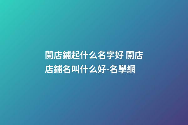 開店鋪起什么名字好 開店店鋪名叫什么好-名學網-第1張-店鋪起名-玄機派